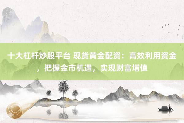 十大杠杆炒股平台 现货黄金配资:高效利用资金,把握金市机遇,实现财富增值