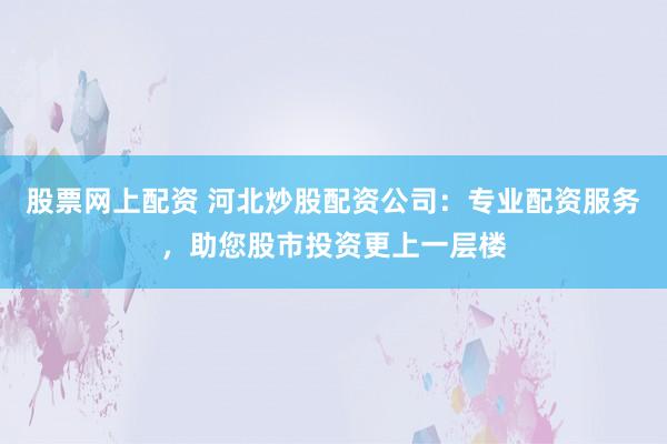 股票网上配资 河北炒股配资公司：专业配资服务，助您股市投资更上一层楼