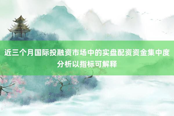 近三个月国际投融资市场中的实盘配资资金集中度分析以指标可解释