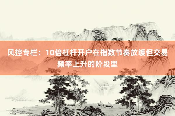 风控专栏：10倍杠杆开户在指数节奏放缓但交易频率上升的阶段里