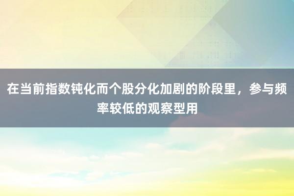 在当前指数钝化而个股分化加剧的阶段里，参与频率较低的观察型用