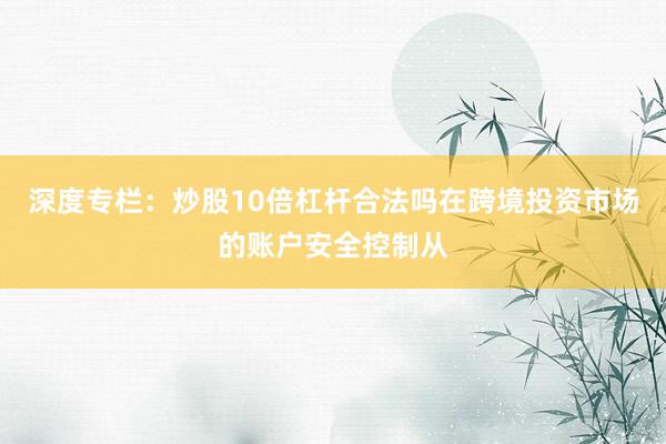 深度专栏：炒股10倍杠杆合法吗在跨境投资市场的账户安全控制从