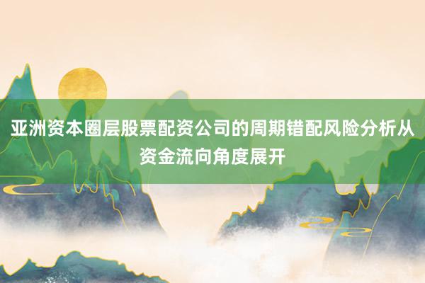 亚洲资本圈层股票配资公司的周期错配风险分析从资金流向角度展开