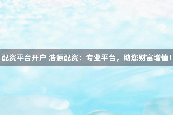 配资平台开户 浩源配资：专业平台，助您财富增值！