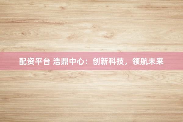 配资平台 浩鼎中心：创新科技，领航未来