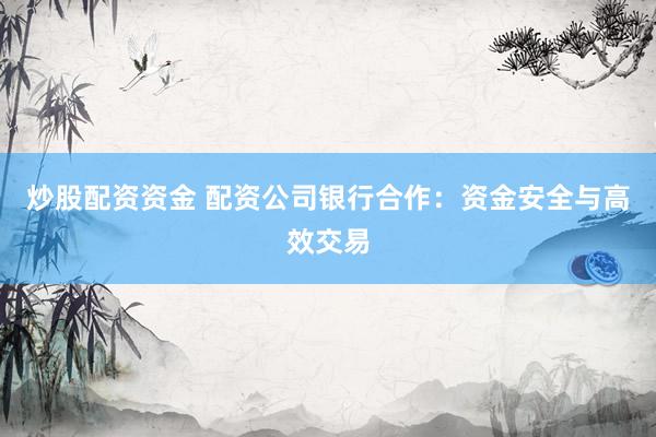 炒股配资资金 配资公司银行合作：资金安全与高效交易