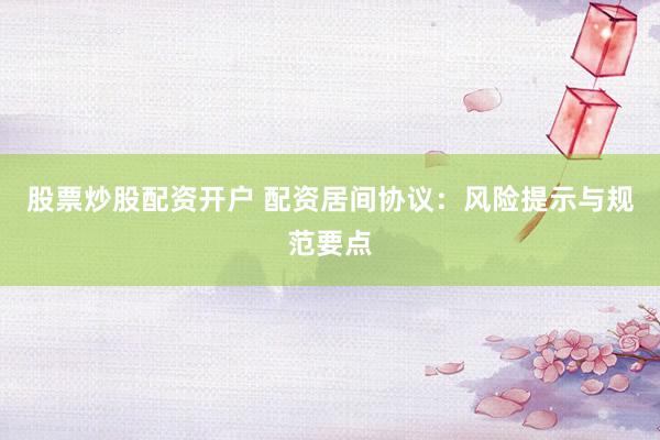 股票炒股配资开户 配资居间协议：风险提示与规范要点