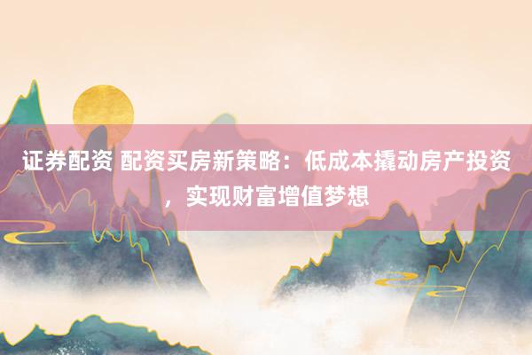 证券配资 配资买房新策略：低成本撬动房产投资，实现财富增值梦想