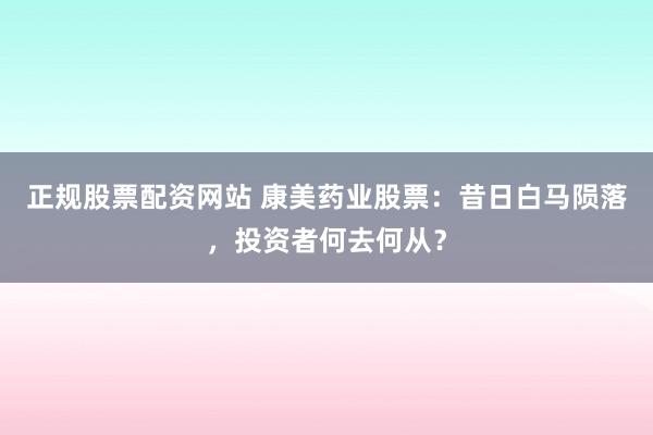 正规股票配资网站 康美药业股票：昔日白马陨落，投资者何去何从？
