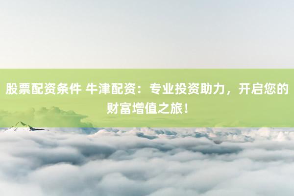 股票配资条件 牛津配资：专业投资助力，开启您的财富增值之旅！