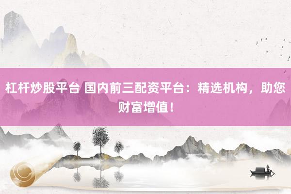 杠杆炒股平台 国内前三配资平台：精选机构，助您财富增值！