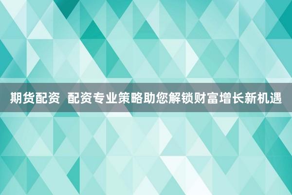 期货配资 配资专业策略助您解锁财富增长新机遇
