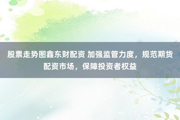 股票走势图鑫东财配资 加强监管力度,规范期货配资市场,保障投资者权益