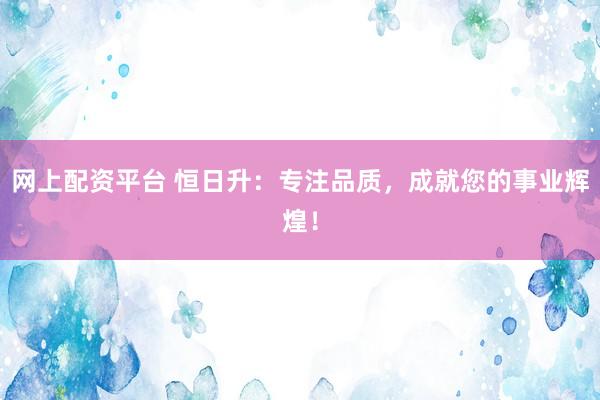 网上配资平台 恒日升:专注品质,成就您的事业辉煌!