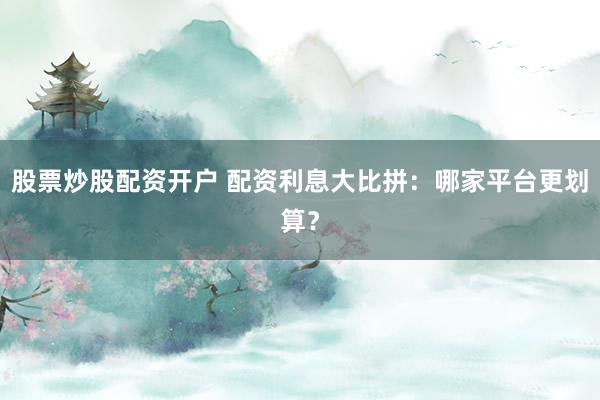 股票炒股配资开户 配资利息大比拼:哪家平台更划算?