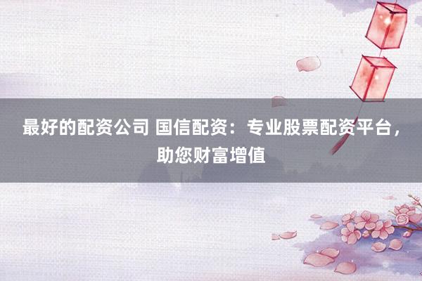 最好的配资公司 国信配资:专业股票配资平台,助您财富增值