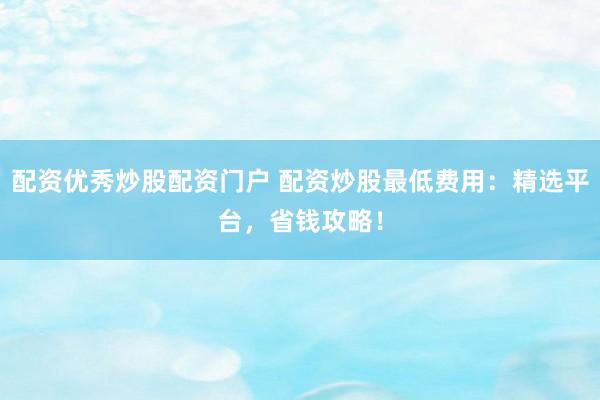 配资优秀炒股配资门户 配资炒股最低费用:精选平台,省钱攻略!