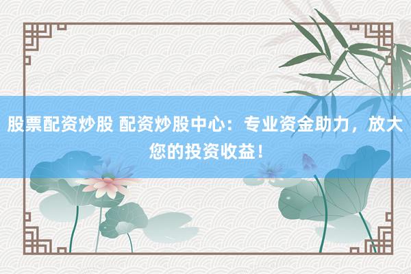 股票配资炒股 配资炒股中心:专业资金助力,放大您的投资收益!