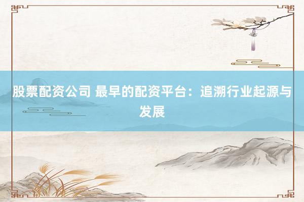 股票配资公司 最早的配资平台：追溯行业起源与发展
