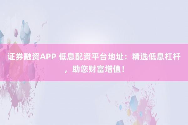 证券融资APP 低息配资平台地址：精选低息杠杆，助您财富增值！