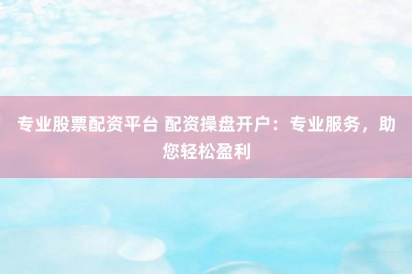 专业股票配资平台 配资操盘开户：专业服务，助您轻松盈利