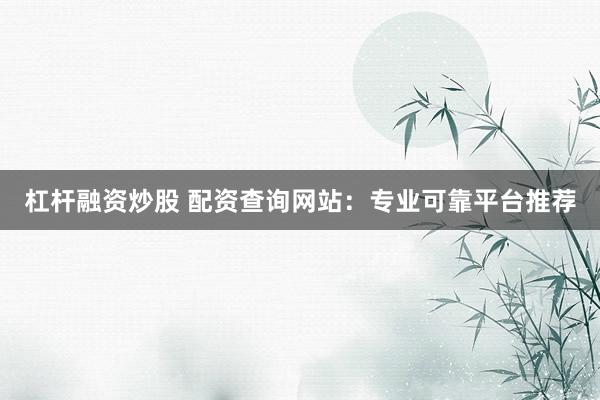杠杆融资炒股 配资查询网站：专业可靠平台推荐