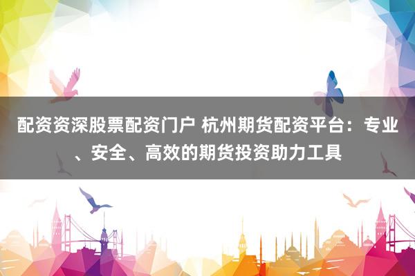 配资资深股票配资门户 杭州期货配资平台：专业、安全、高效的期货投资助力工具