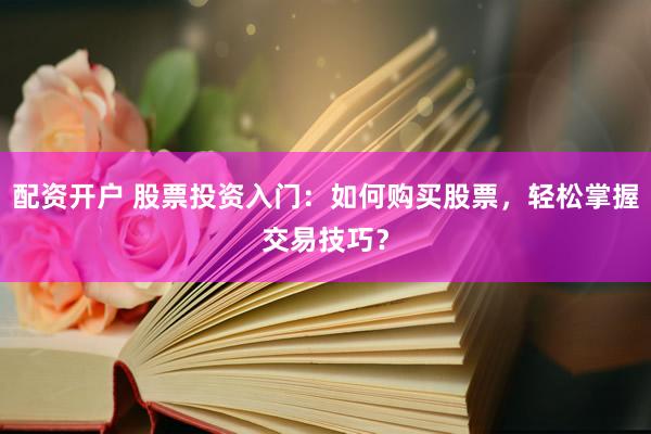 配资开户 股票投资入门：如何购买股票，轻松掌握交易技巧？