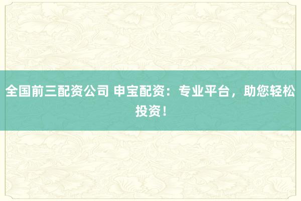 全国前三配资公司 申宝配资：专业平台，助您轻松投资！