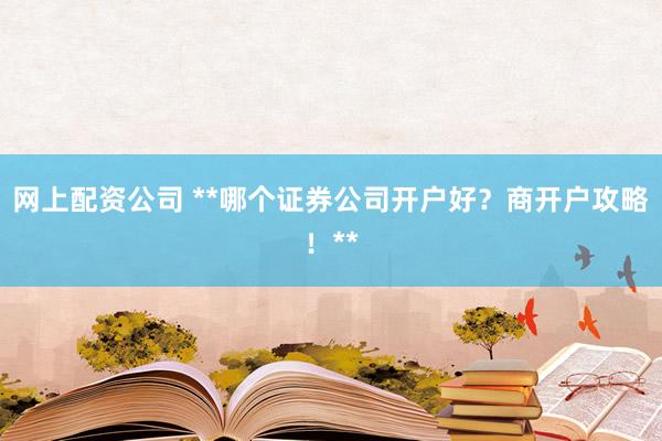 网上配资公司 **哪个证券公司开户好？商开户攻略！**