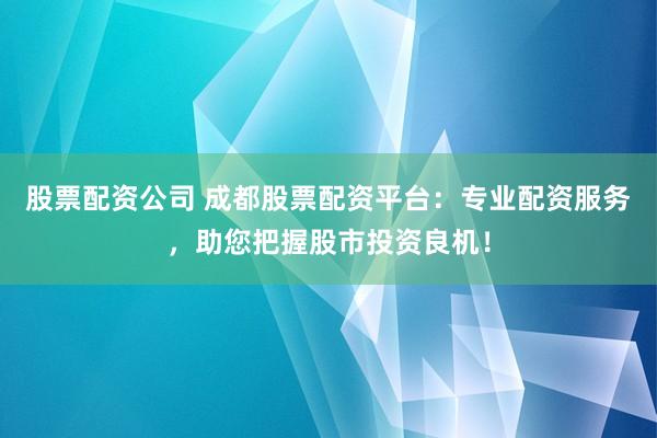 股票配资公司 成都股票配资平台：专业配资服务，助您把握股市投资良机！