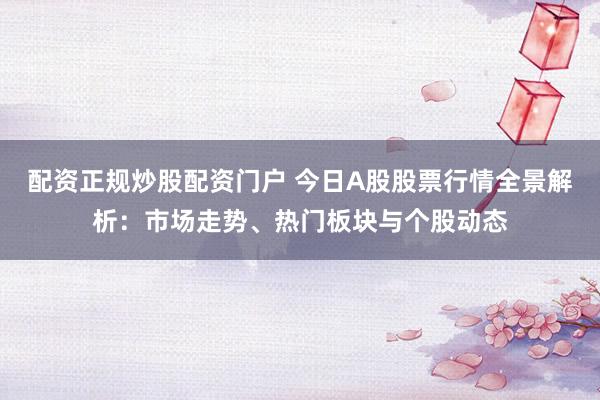 配资正规炒股配资门户 今日A股股票行情全景解析：市场走势、热门板块与个股动态