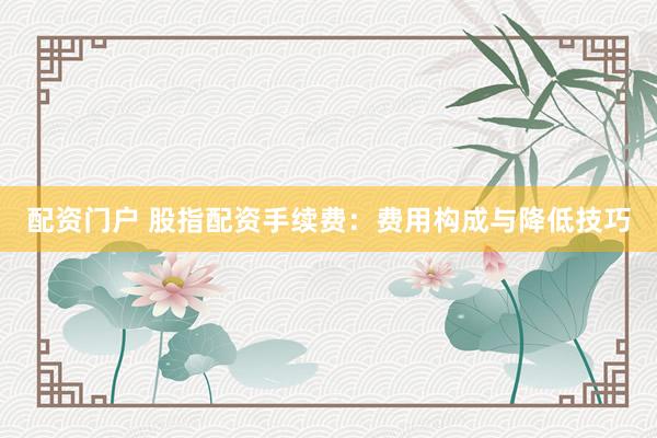 配资门户 股指配资手续费：费用构成与降低技巧