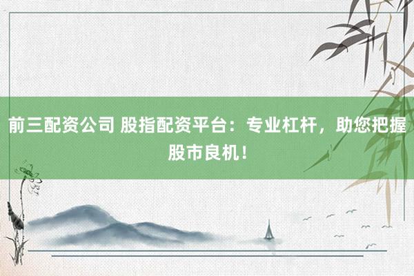 前三配资公司 股指配资平台：专业杠杆，助您把握股市良机！