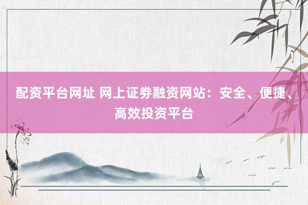 配资平台网址 网上证劵融资网站：安全、便捷、高效投资平台