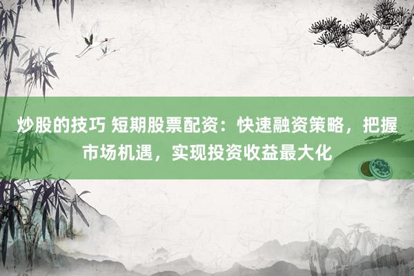 炒股的技巧 短期股票配资:快速融资策略,把握市场机遇,实现投资收益最大化