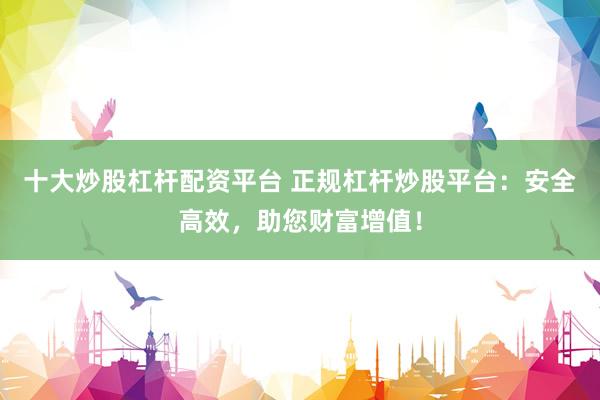 十大炒股杠杆配资平台 正规杠杆炒股平台：安全高效，助您财富增值！