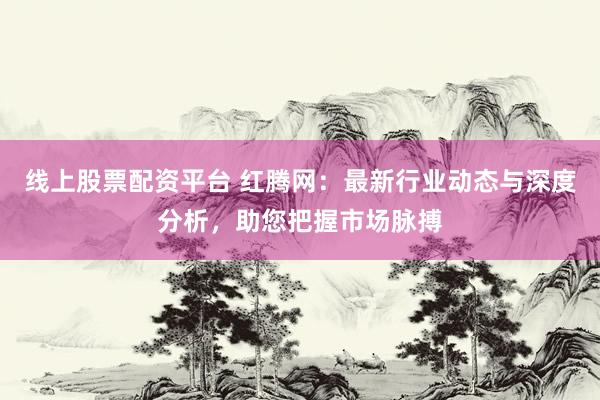 线上股票配资平台 红腾网：最新行业动态与深度分析，助您把握市场脉搏