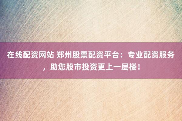 在线配资网站 郑州股票配资平台：专业配资服务，助您股市投资更上一层楼！