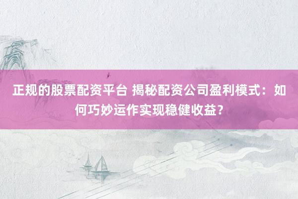 正规的股票配资平台 揭秘配资公司盈利模式:如何巧妙运作实现稳健收益?