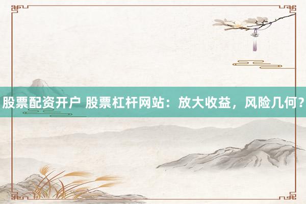 股票配资开户 股票杠杆网站：放大收益，风险几何？
