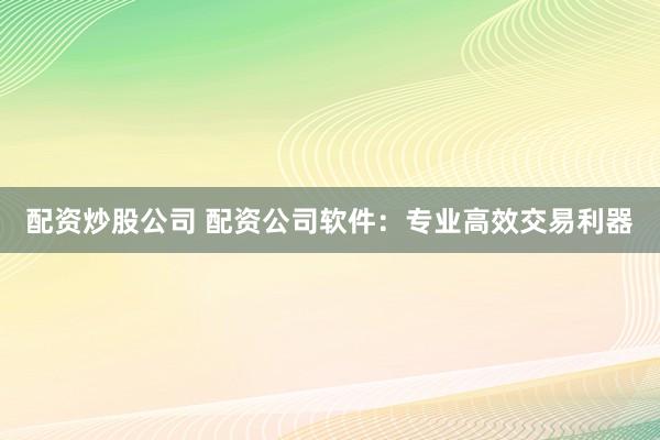 配资炒股公司 配资公司软件：专业高效交易利器