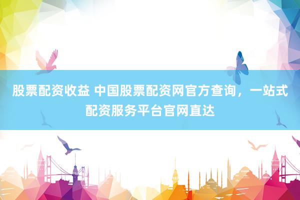 股票配资收益 中国股票配资网官方查询，一站式配资服务平台官网直达