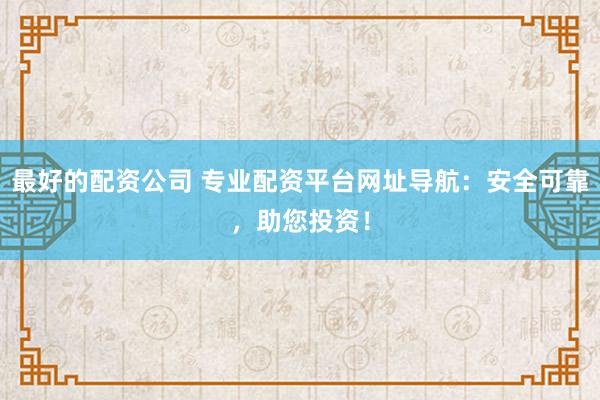 最好的配资公司 专业配资平台网址导航：安全可靠，助您投资！