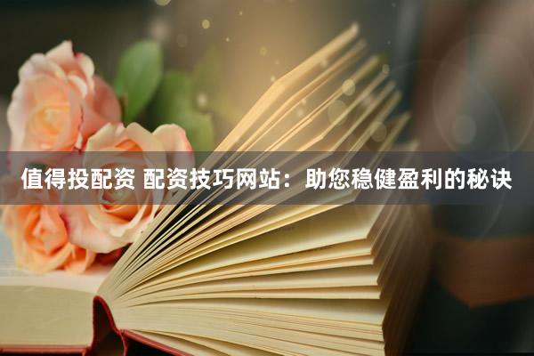 值得投配资 配资技巧网站：助您稳健盈利的秘诀