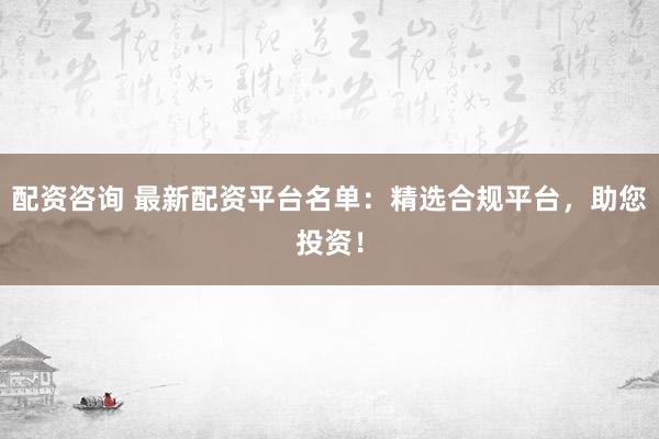 配资咨询 最新配资平台名单：精选合规平台，助您投资！
