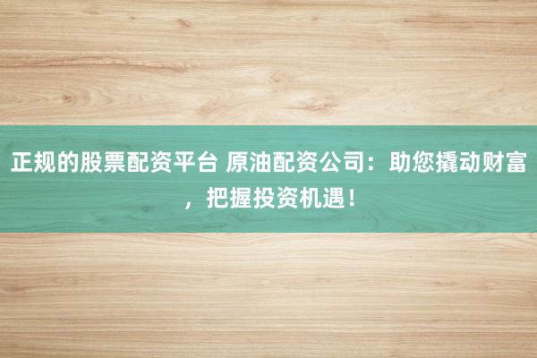 正规的股票配资平台 原油配资公司：助您撬动财富，把握投资机遇！