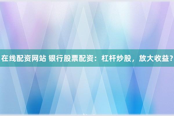 在线配资网站 银行股票配资：杠杆炒股，放大收益？