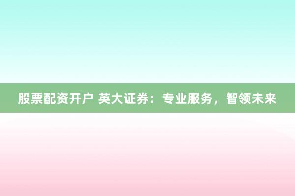 股票配资开户 英大证券：专业服务，智领未来