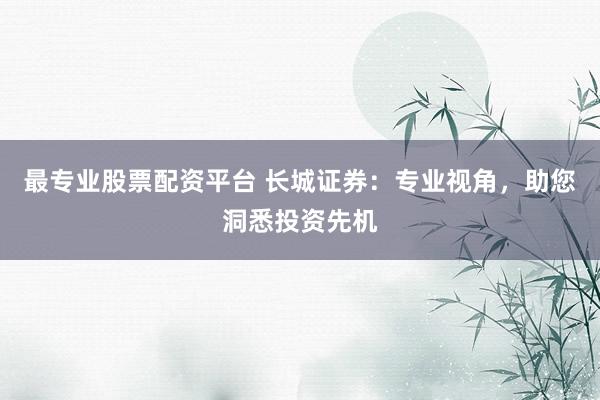 最专业股票配资平台 长城证券：专业视角，助您洞悉投资先机